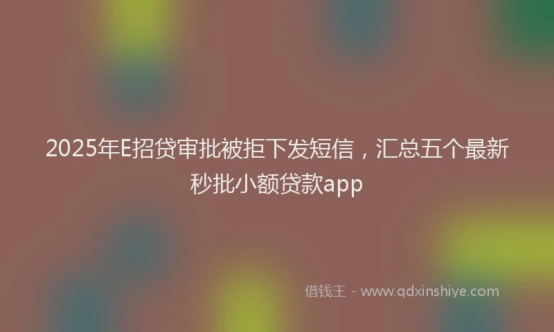 2025年E招贷审批被拒下发短信，汇总五个最新秒批小额贷款app