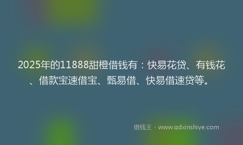 2025年的11888甜橙借钱有：快易花贷、有钱花、借款宝速借宝、甄易借、快易借速贷等。