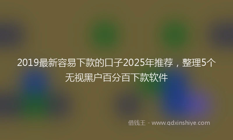 2019最新容易下款的口子2025年推荐，整理5个无视黑户百分百下款软件