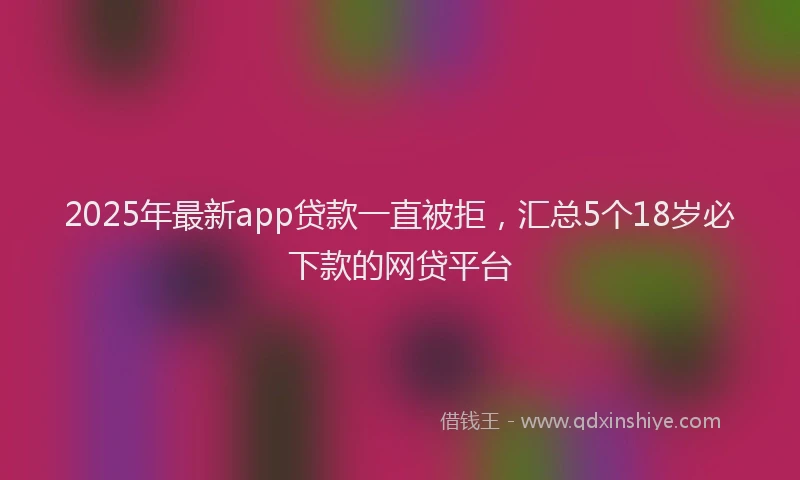 2025年最新app贷款一直被拒，汇总5个18岁必下款的网贷平台