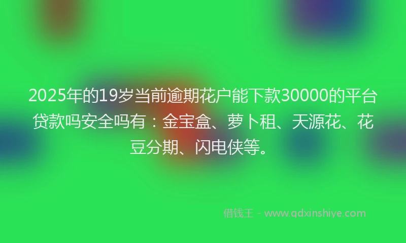 2025年的19岁当前逾期花户能下款30000的平台贷款吗安全吗有：金宝盒、萝卜租、天源花、花豆分期、闪电侠等。