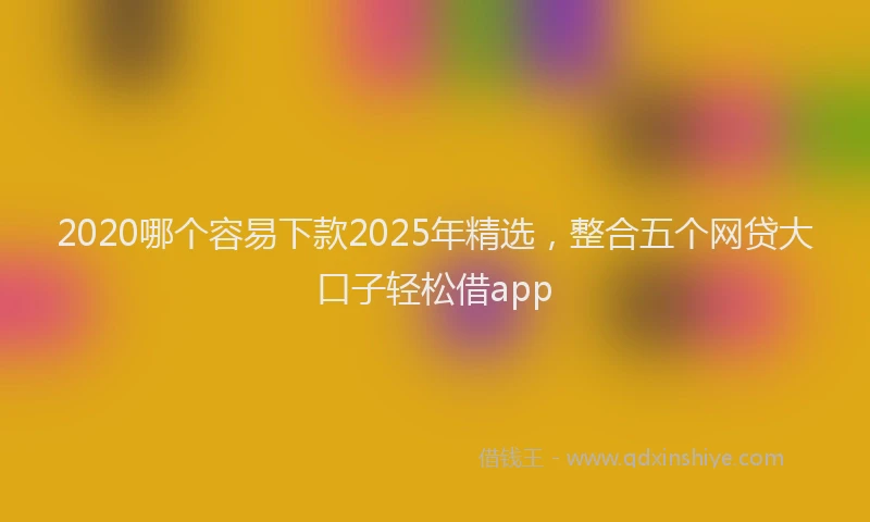 2020哪个容易下款2025年精选，整合五个网贷大口子轻松借app