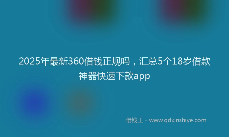 2025年最新360借钱正规吗，汇总5个18岁借款神器快速下款app