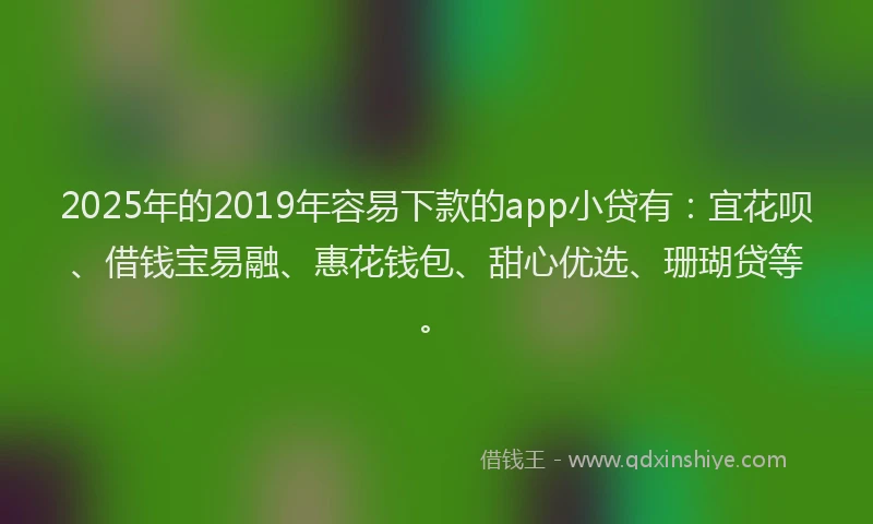 2025年的2019年容易下款的app小贷有：宜花呗、借钱宝易融、惠花钱包、甜心优选、珊瑚贷等。