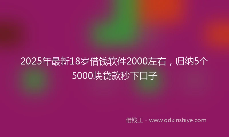 2025年最新18岁借钱软件2000左右，归纳5个5000块贷款秒下口子