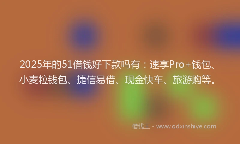 2025年的51借钱好下款吗有：速享Pro+钱包、小麦粒钱包、捷信易借、现金快车、旅游购等。