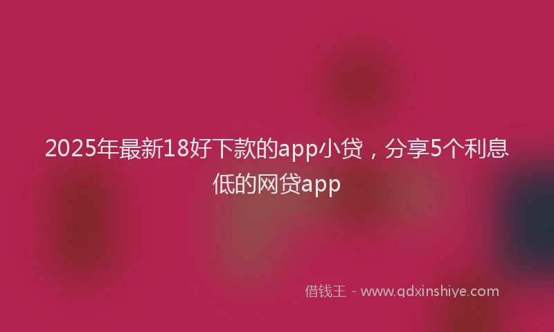 2025年最新18好下款的app小贷，分享5个利息低的网贷app