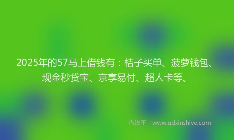 2025年的57马上借钱有：桔子买单、菠萝钱包、现金秒贷宝、京享易付、超人卡等。