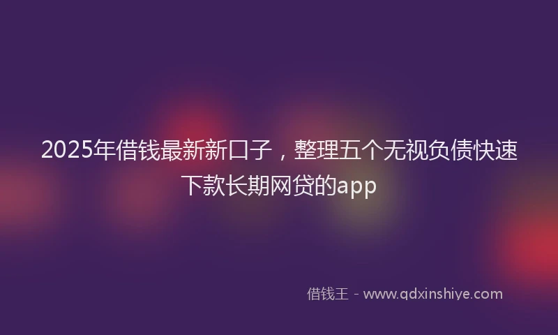 2025年借钱最新新口子，整理五个无视负债快速下款长期网贷的app