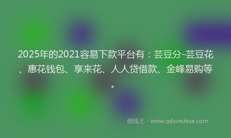 2025年的2021容易下款平台有：芸豆分-芸豆花、惠花钱包、享来花、人人贷借款、金峰易购等。