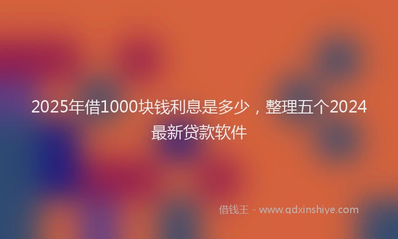2025年借1000块钱利息是多少，整理五个2024最新贷款软件