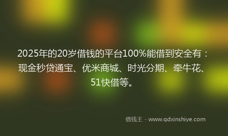 2025年的20岁借钱的平台100%能借到安全有：现金秒贷通宝、优米商城、时光分期、牵牛花、51快借等。