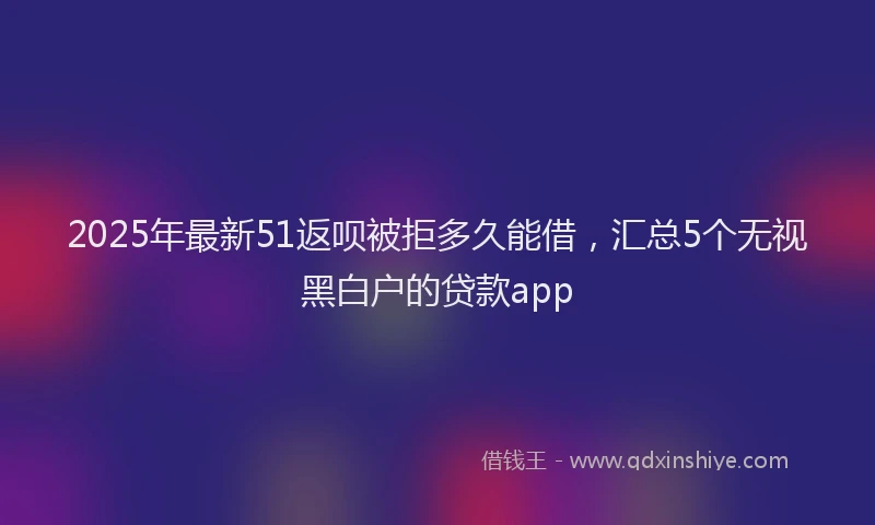 2025年最新51返呗被拒多久能借，汇总5个无视黑白户的贷款app