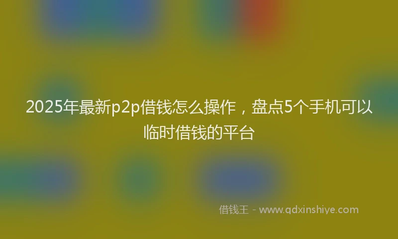 2025年最新p2p借钱怎么操作，盘点5个手机可以临时借钱的平台