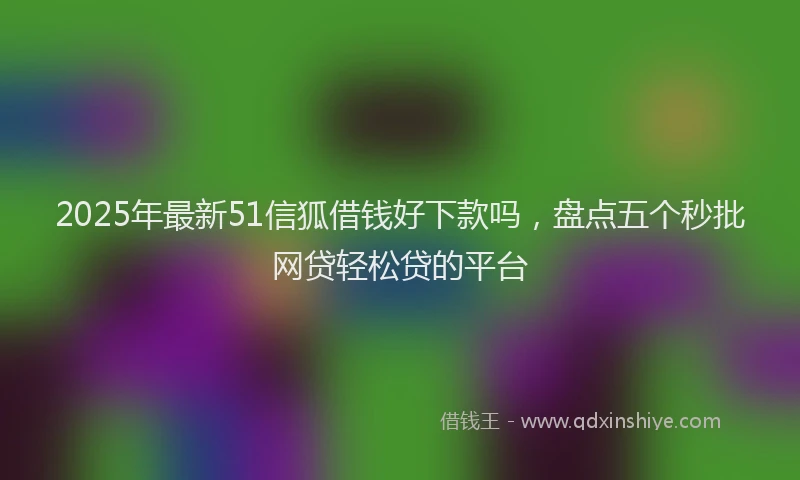 2025年最新51信狐借钱好下款吗，盘点五个秒批网贷轻松贷的平台