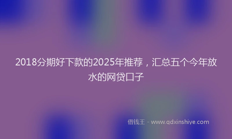 2018分期好下款的2025年推荐，汇总五个今年放水的网贷口子