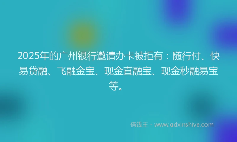 2025年的广州银行邀请办卡被拒有：随行付、快易贷融、飞融金宝、现金直融宝、现金秒融易宝等。