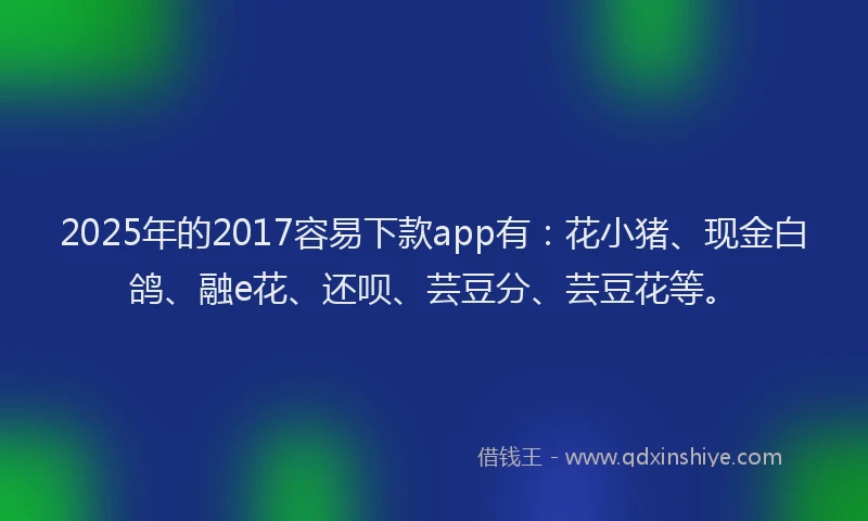 2025年的2017容易下款app有：花小猪、现金白鸽、融e花、还呗、芸豆分、芸豆花等。