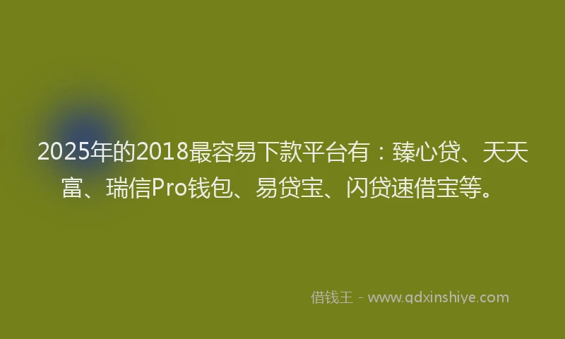 2025年的2018最容易下款平台有：臻心贷、天天富、瑞信Pro钱包、易贷宝、闪贷速借宝等。