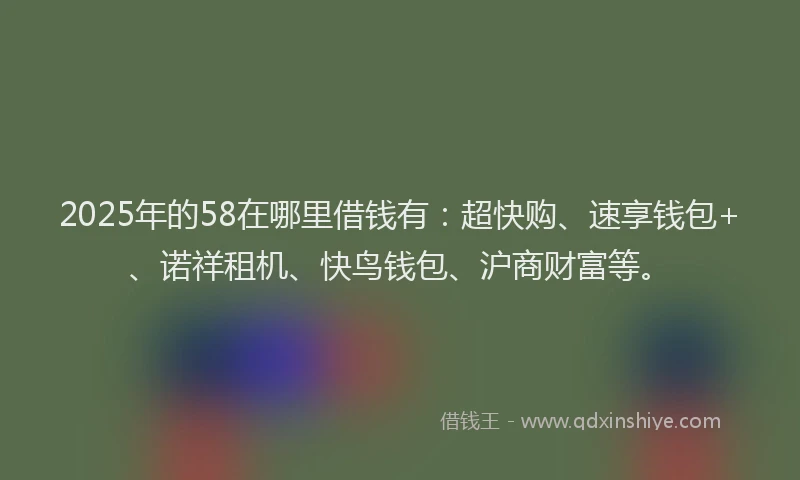2025年的58在哪里借钱有：超快购、速享钱包+、诺祥租机、快鸟钱包、沪商财富等。