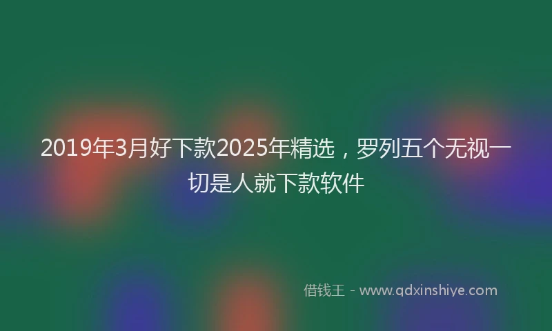 2019年3月好下款2025年精选，罗列五个无视一切是人就下款软件