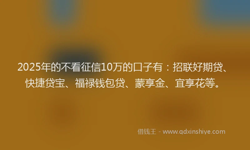 2025年的不看征信10万的口子有：招联好期贷、快捷贷宝、福禄钱包贷、蒙享金、宜享花等。