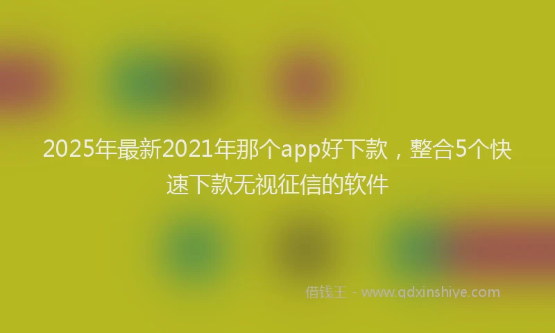 2025年最新2021年那个app好下款，整合5个快速下款无视征信的软件