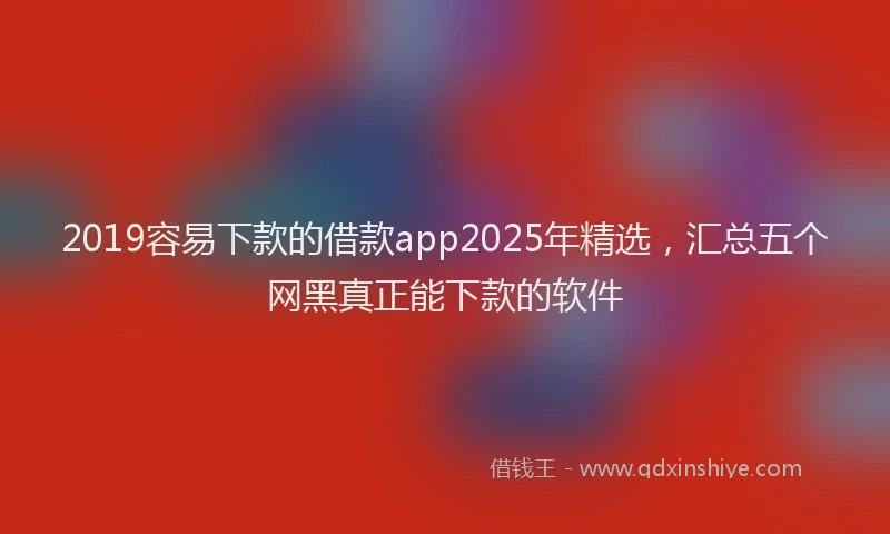 2019容易下款的借款app2025年精选，汇总五个网黑真正能下款的软件