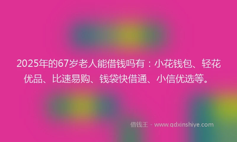 2025年的67岁老人能借钱吗有：小花钱包、轻花优品、比速易购、钱袋快借通、小信优选等。