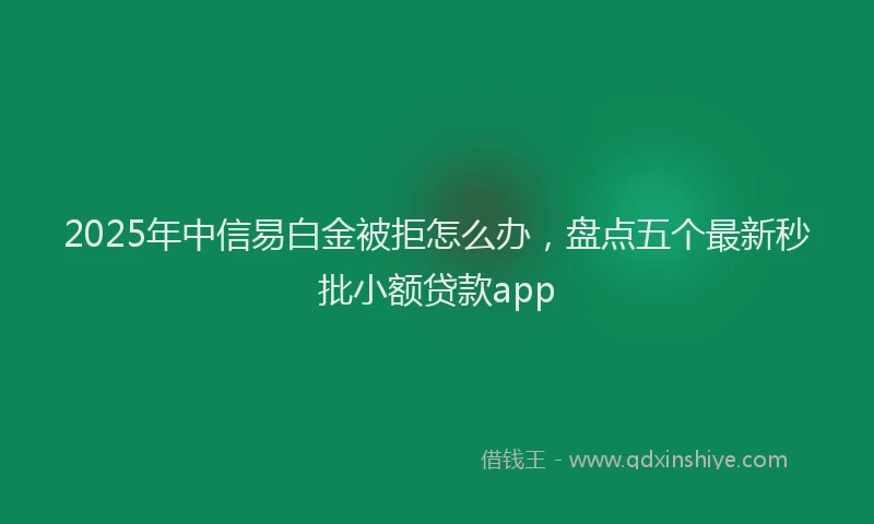 2025年中信易白金被拒怎么办，盘点五个最新秒批小额贷款app