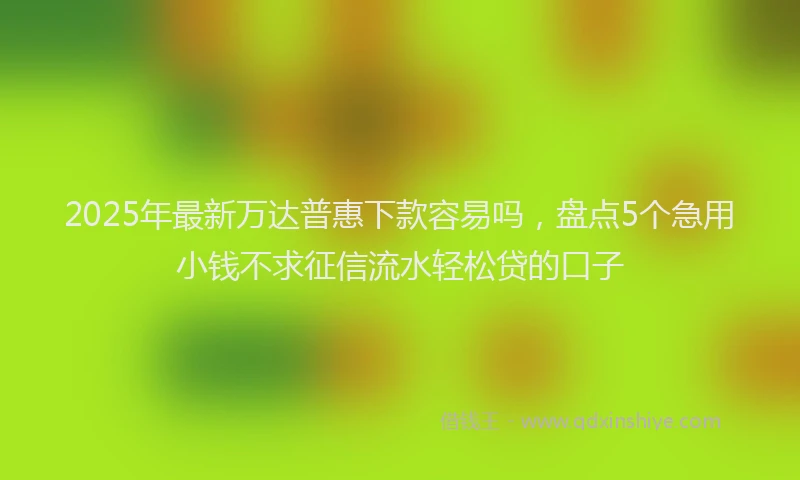 2025年最新万达普惠下款容易吗，盘点5个急用小钱不求征信流水轻松贷的口子