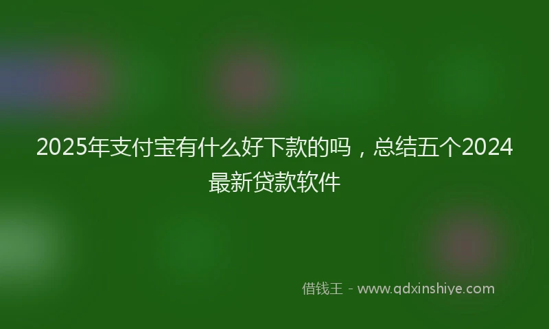 2025年支付宝有什么好下款的吗，总结五个2024最新贷款软件