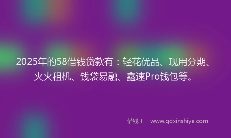 2025年的58借钱贷款有：轻花优品、现用分期、火火租机、钱袋易融、鑫速Pro钱包等。