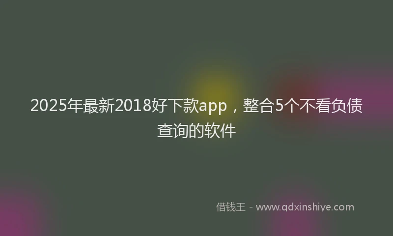 2025年最新2018好下款app，整合5个不看负债查询的软件