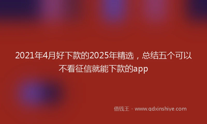 2021年4月好下款的2025年精选，总结五个可以不看征信就能下款的app