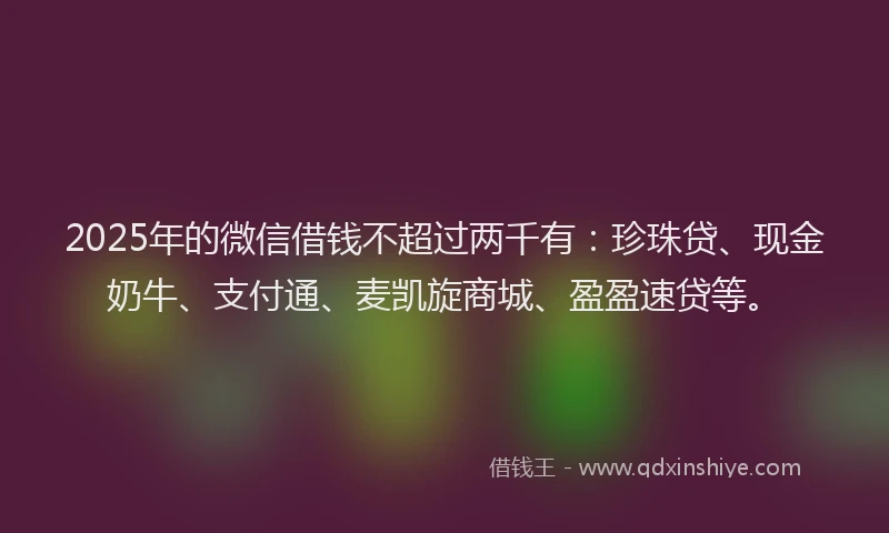 2025年的微信借钱不超过两千有：珍珠贷、现金奶牛、支付通、麦凯旋商城、盈盈速贷等。
