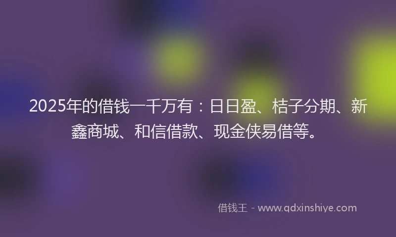 2025年的借钱一千万有：日日盈、桔子分期、新鑫商城、和信借款、现金侠易借等。