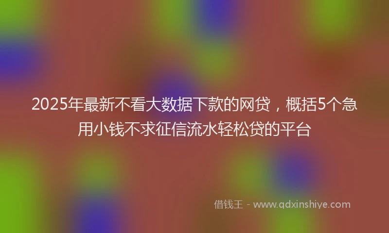 2025年最新不看大数据下款的网贷，概括5个急用小钱不求征信流水轻松贷的平台