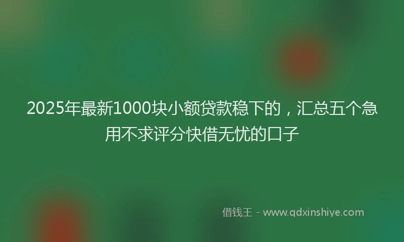 2025年最新1000块小额贷款稳下的，汇总五个急用不求评分快借无忧的口子