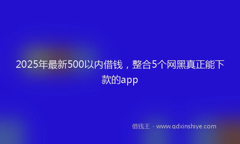 2025年最新500以内借钱，整合5个网黑真正能下款的app