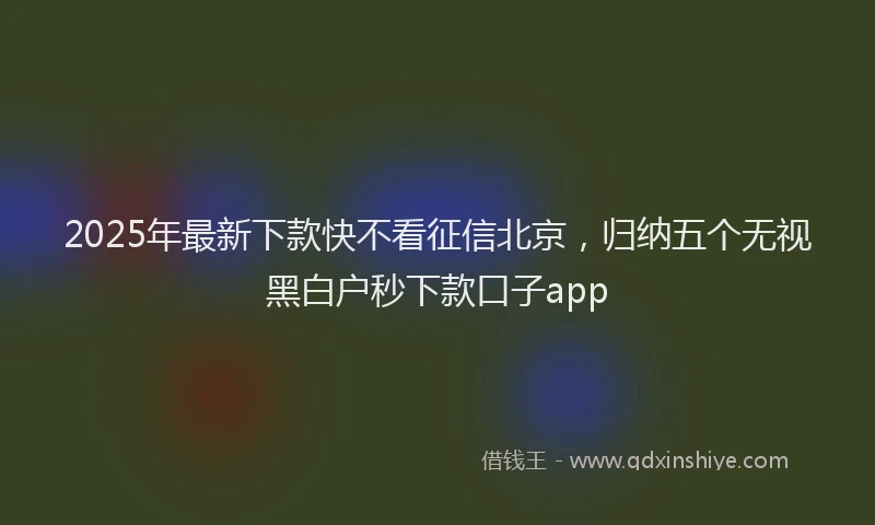 2025年最新下款快不看征信北京，归纳五个无视黑白户秒下款口子app