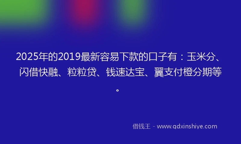 2025年的2019最新容易下款的口子有：玉米分、闪借快融、粒粒贷、钱速达宝、翼支付橙分期等。