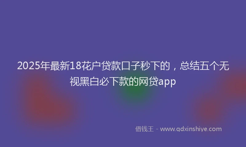 2025年最新18花户贷款口子秒下的，总结五个无视黑白必下款的网贷app