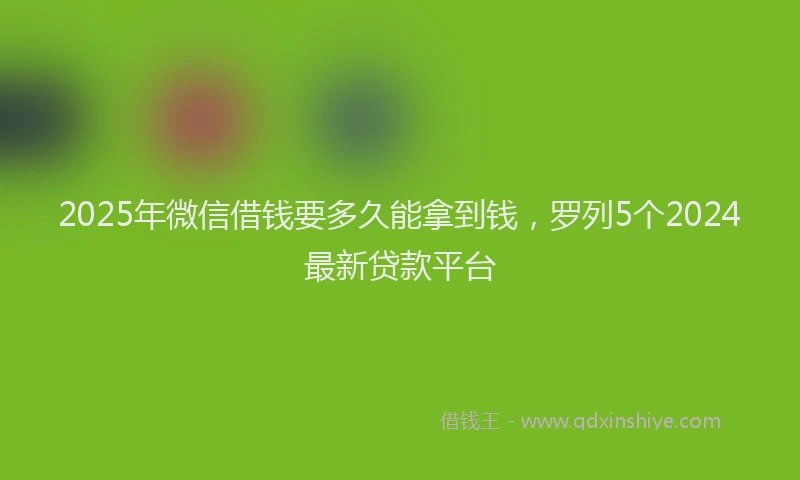 2025年微信借钱要多久能拿到钱，罗列5个2024最新贷款平台