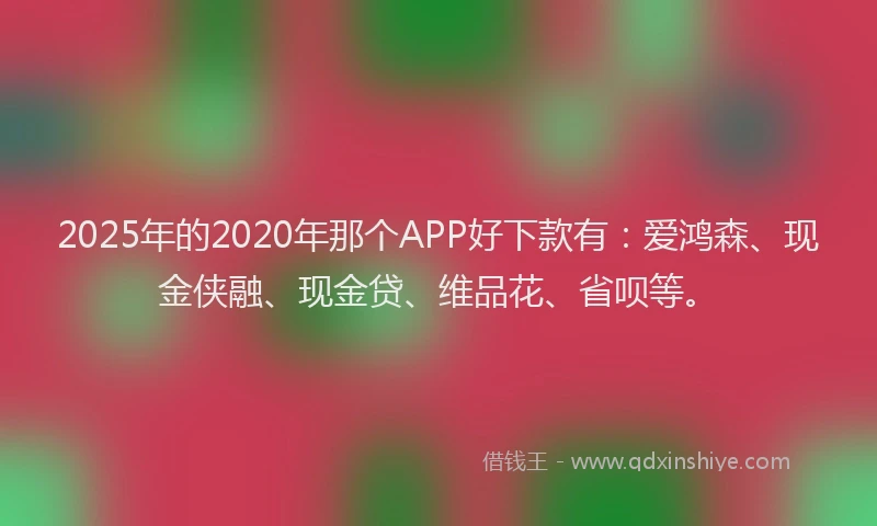 2025年的2020年那个APP好下款有：爱鸿森、现金侠融、现金贷、维品花、省呗等。