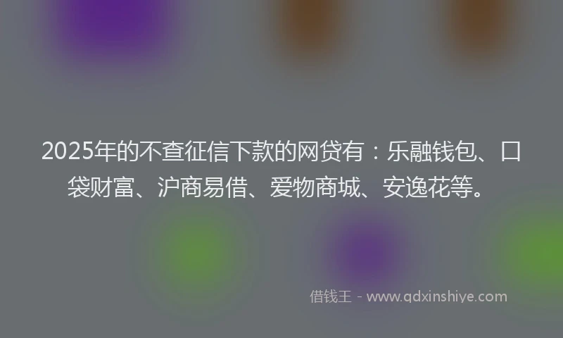 2025年的不查征信下款的网贷有：乐融钱包、口袋财富、沪商易借、爱物商城、安逸花等。