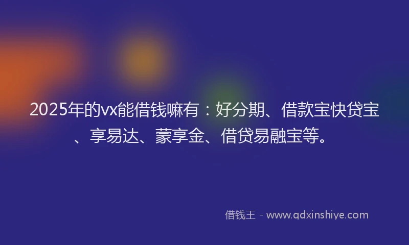 2025年的vx能借钱嘛有：好分期、借款宝快贷宝、享易达、蒙享金、借贷易融宝等。