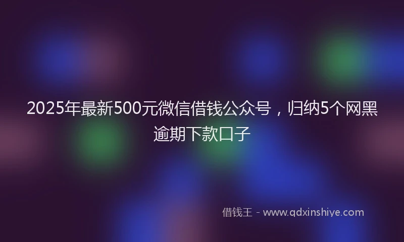 2025年最新500元微信借钱公众号，归纳5个网黑逾期下款口子