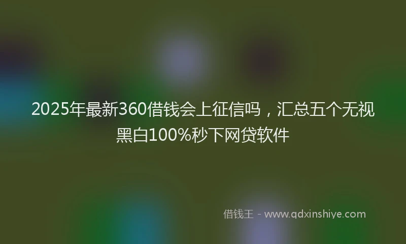 2025年最新360借钱会上征信吗，汇总五个无视黑白100%秒下网贷软件