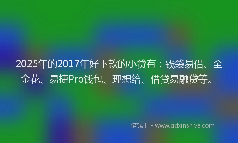 2025年的2017年好下款的小贷有：钱袋易借、全金花、易捷Pro钱包、理想给、借贷易融贷等。